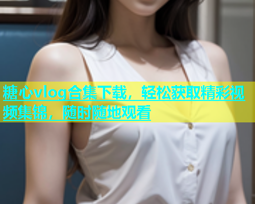 糖心vlog合集下载，轻松获取精彩视频集锦，随时随地观看