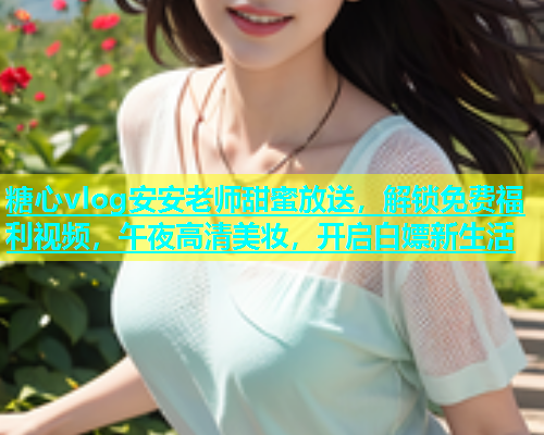 糖心vlog安安老师甜蜜放送，解锁免费福利视频，午夜高清美妆，开启白嫖新生活