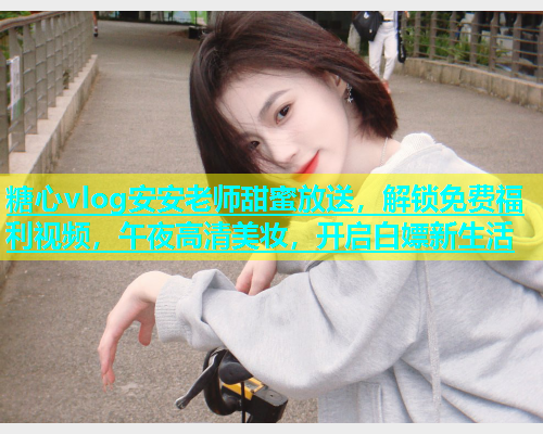 糖心vlog安安老师甜蜜放送，解锁免费福利视频，午夜高清美妆，开启白嫖新生活