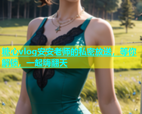 糖心vlog安安老师的私密放送，等你解锁，一起嗨翻天