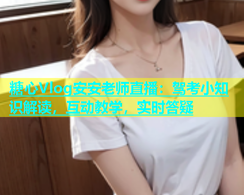 糖心Vlog安安老师直播：驾考小知识解读，互动教学，实时答疑