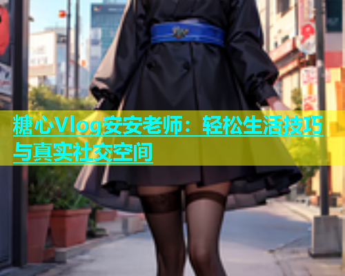 糖心Vlog安安老师：轻松生活技巧与真实社交空间