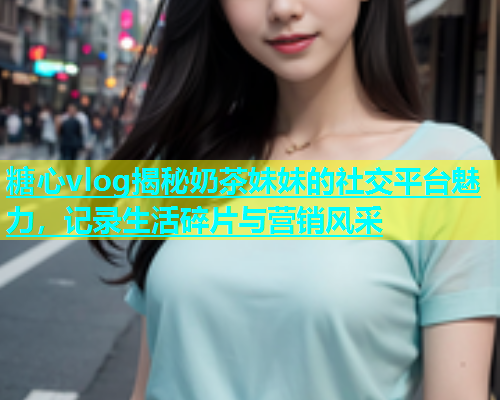 糖心vlog揭秘奶茶妹妹的社交平台魅力，记录生活碎片与营销风采