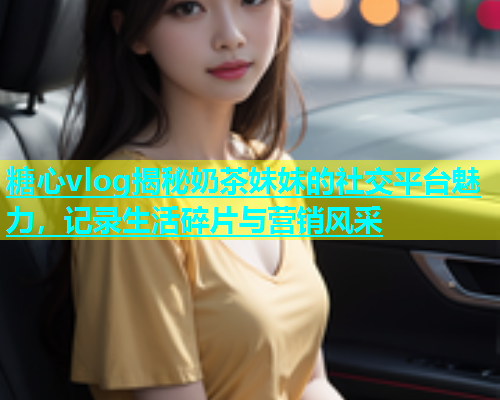 糖心vlog揭秘奶茶妹妹的社交平台魅力，记录生活碎片与营销风采