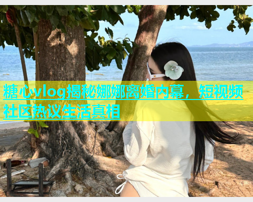 糖心vlog揭秘娜娜离婚内幕，短视频社区热议生活真相