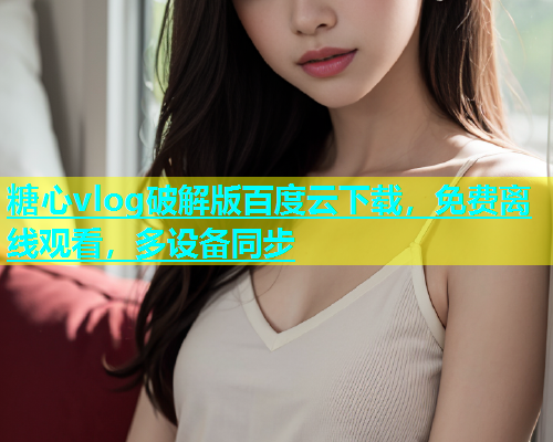 糖心vlog破解版百度云下载，免费离线观看，多设备同步