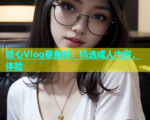 糖心Vlog蔡鱼籽：精选成人内容，体验