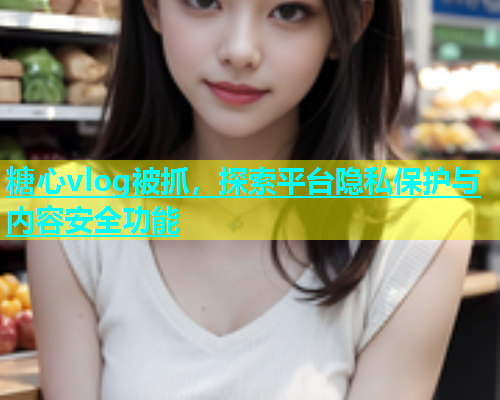 糖心vlog被抓，探索平台隐私保护与内容安全功能