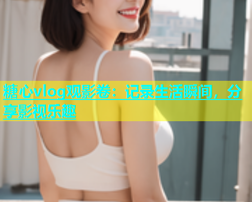 糖心vlog观影卷：记录生活瞬间，分享影视乐趣