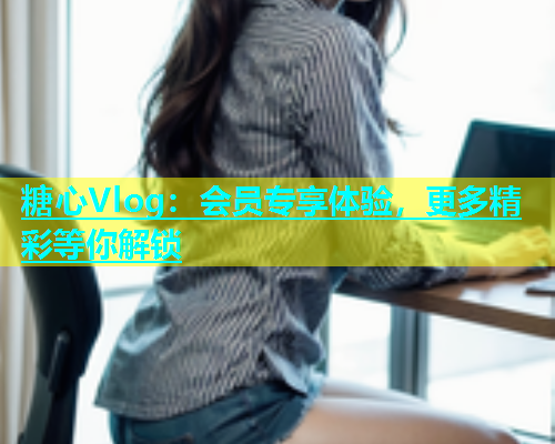 糖心Vlog：会员专享体验，更多精彩等你解锁