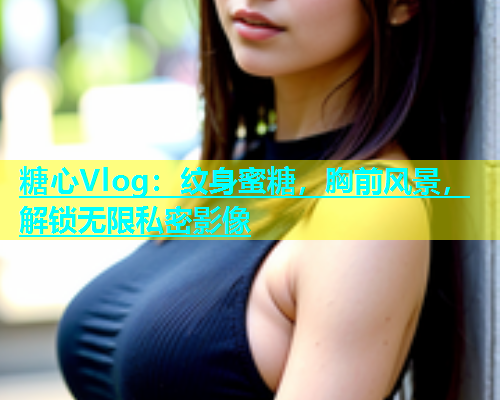 糖心Vlog：纹身蜜糖，胸前风景，解锁无限私密影像