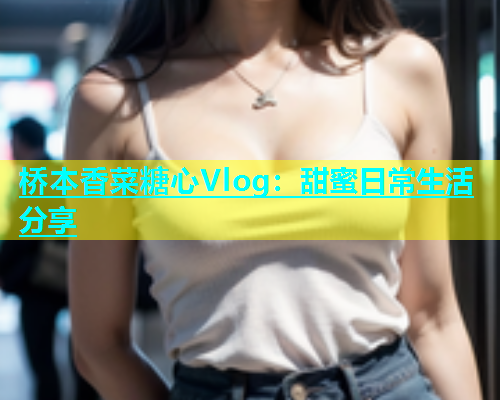 桥本香菜糖心Vlog：甜蜜日常生活分享