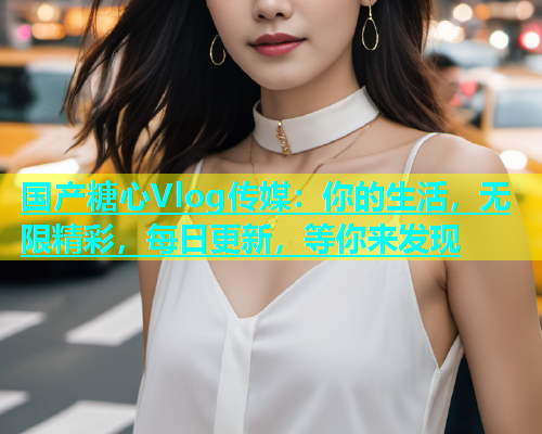国产糖心Vlog传媒：你的生活，无限精彩，每日更新，等你来发现