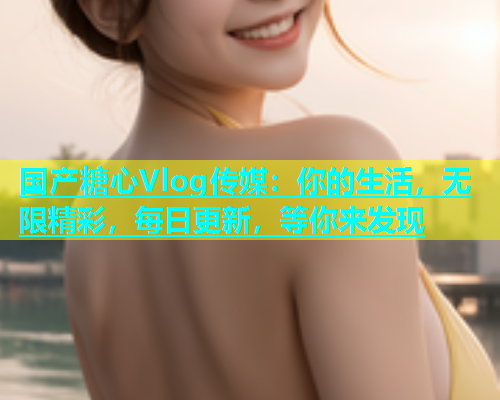 国产糖心Vlog传媒：你的生活，无限精彩，每日更新，等你来发现