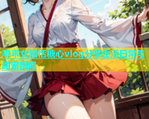 乖乖女恬恬糖心vlog分享生活日常与甜蜜瞬间