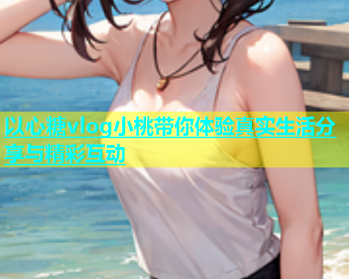 以心糖vlog小桃带你体验真实生活分享与精彩互动