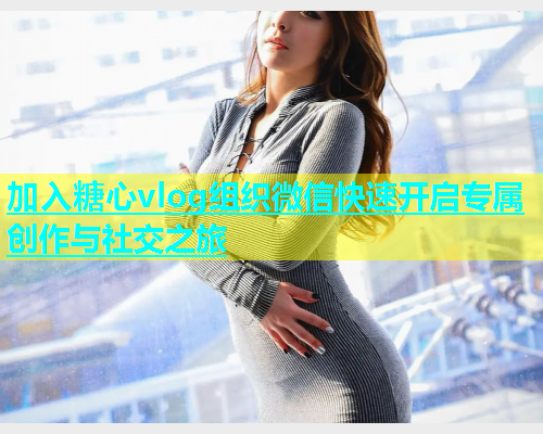 加入糖心vlog组织微信快速开启专属创作与社交之旅