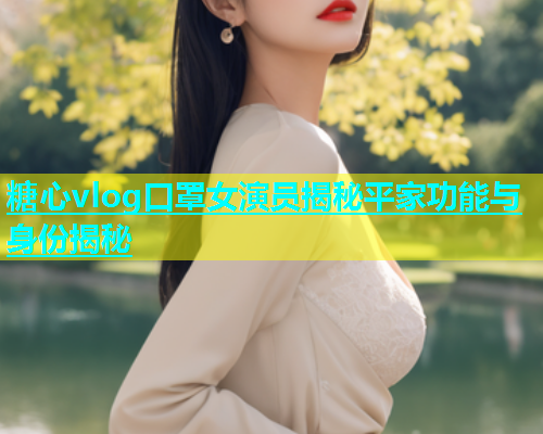 糖心vlog口罩女演员揭秘平家功能与身份揭秘