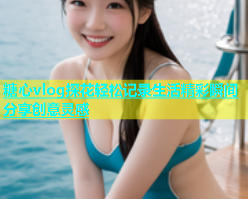 糖心vlog探花轻松记录生活精彩瞬间分享创意灵感