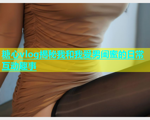 糖心vlog揭秘我和我爱男闺蜜的日常互动趣事