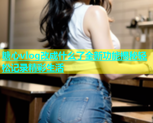 糖心vlog改成什么了全新功能揭秘轻松记录精彩生活