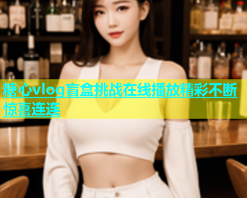 糖心vlog盲盒挑战在线播放精彩不断惊喜连连